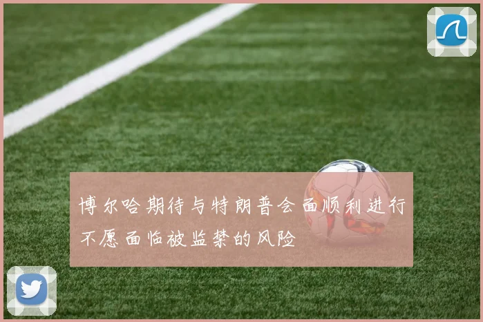 博尔哈期待与特朗普会面顺利进行不愿面临被监禁的风险